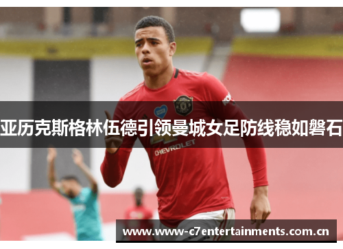 亚历克斯格林伍德引领曼城女足防线稳如磐石 亚历克斯格林伍德引领曼城女足防线稳如磐石