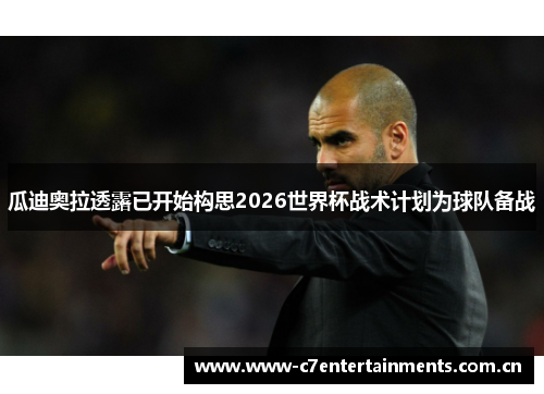 瓜迪奥拉透露已开始构思2026世界杯战术计划为球队备战 瓜迪奥拉透露已开始构思2026世界杯战术计划为球队备战